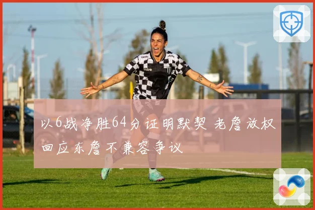 以6战净胜64分证明默契 老詹放权回应东詹不兼容争议