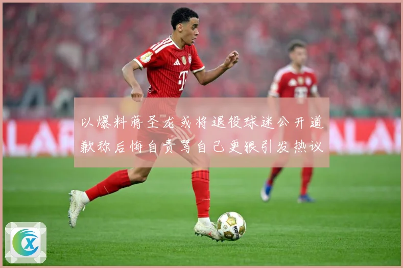 以爆料蒋圣龙或将退役球迷公开道歉称后悔自责骂自己更狠引发热议赛事前瞻