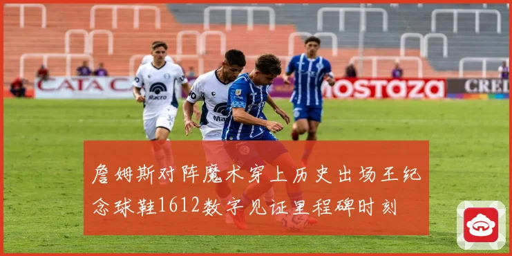 詹姆斯对阵魔术穿上历史出场王纪念球鞋1612数字见证里程碑时刻