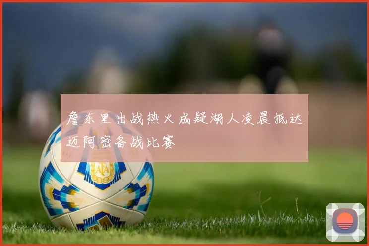 詹东里出战热火成疑湖人凌晨抵达迈阿密备战比赛