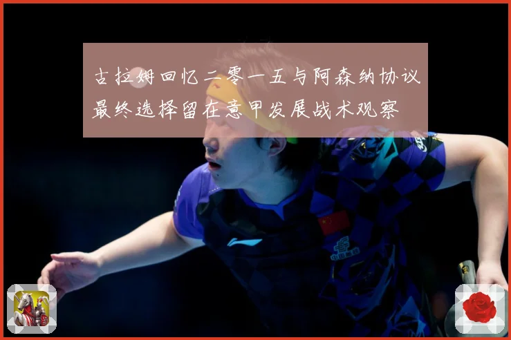 古拉姆回忆二零一五与阿森纳协议最终选择留在意甲发展战术观察