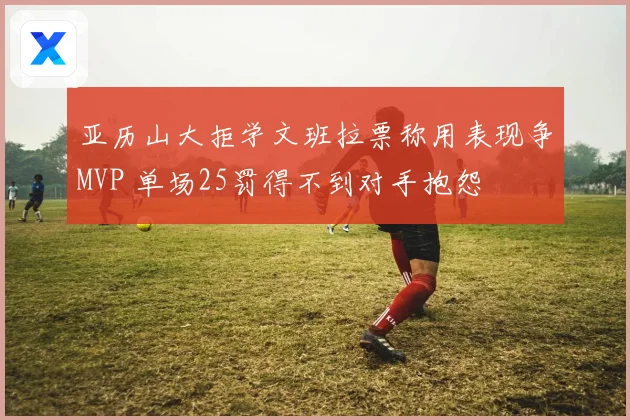 亚历山大拒学文班拉票称用表现争MVP 单场25罚得不到对手抱怨