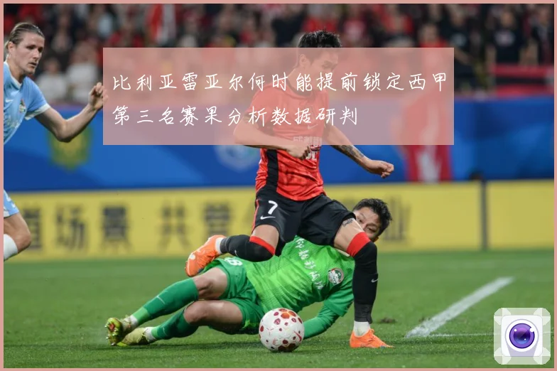 比利亚雷亚尔何时能提前锁定西甲第三名赛果分析数据研判
