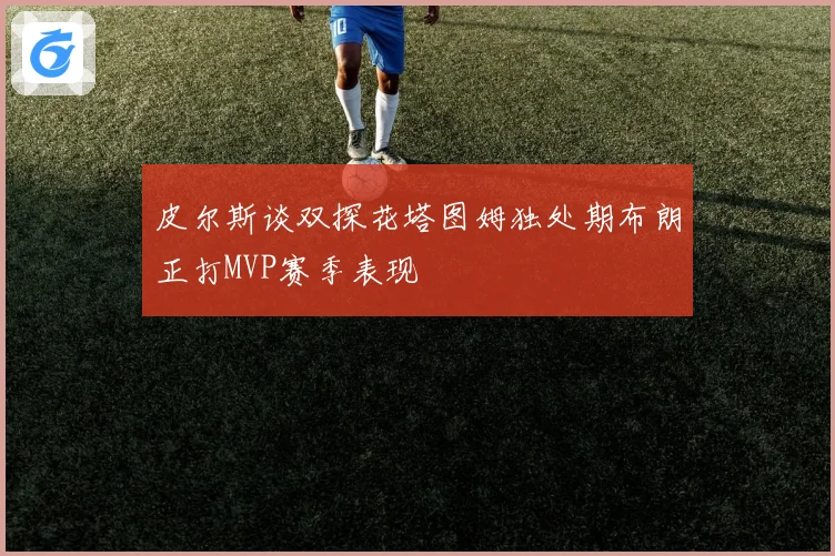 皮尔斯谈双探花塔图姆独处期布朗正打MVP赛季表现