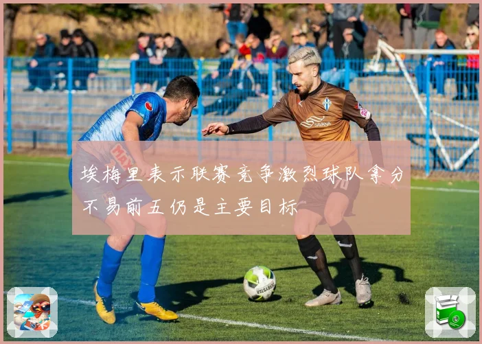 埃梅里表示联赛竞争激烈球队拿分不易前五仍是主要目标