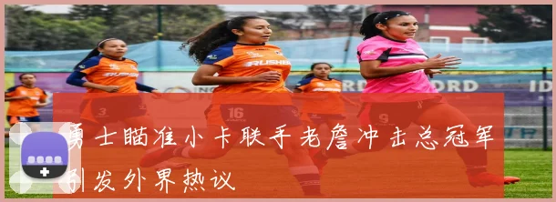 勇士瞄准小卡联手老詹冲击总冠军引发外界热议