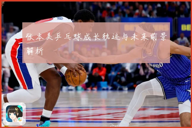 张本美乒乓球成长轨迹与未来前景解析