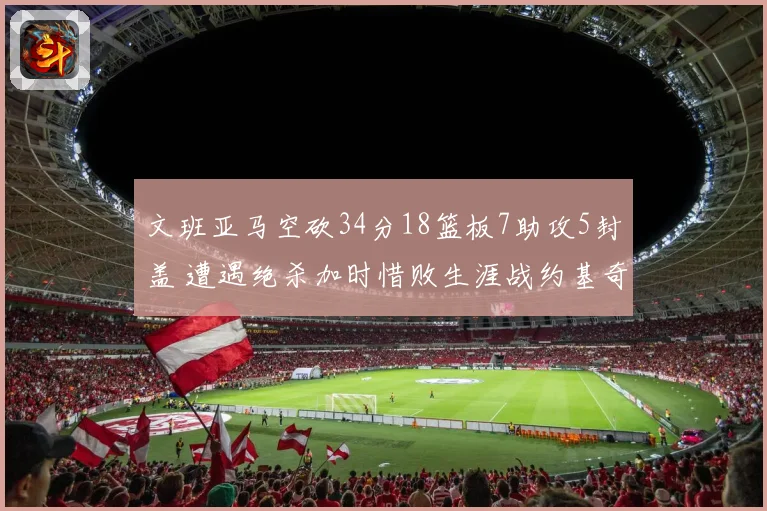 文班亚马空砍34分18篮板7助攻5封盖 遭遇绝杀加时惜败生涯战约基奇2胜5负