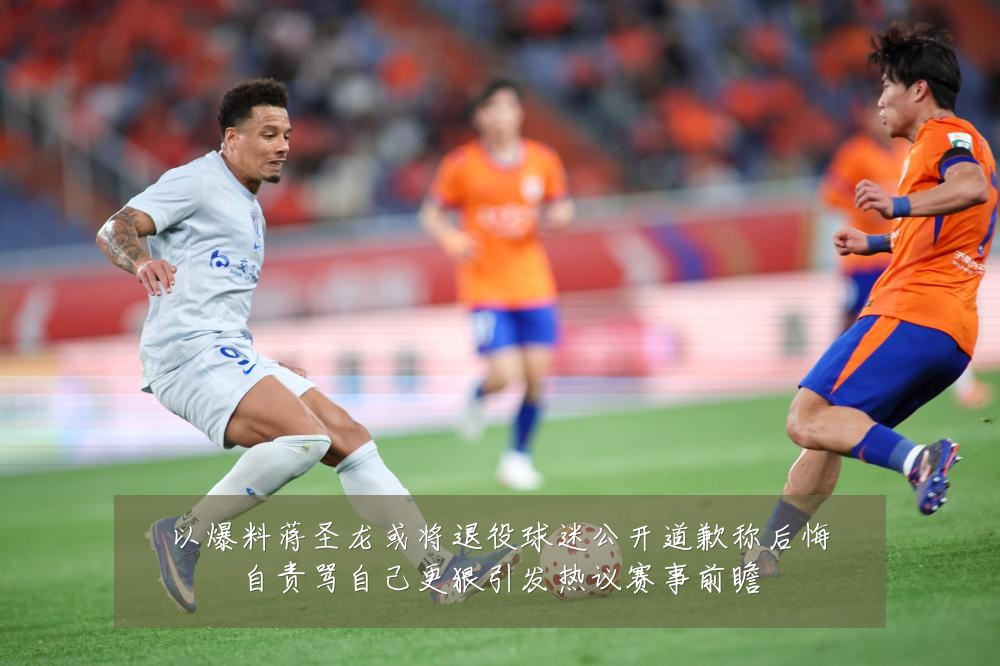以爆料蒋圣龙或将退役球迷公开道歉称后悔自责骂自己更狠引发热议赛事前瞻