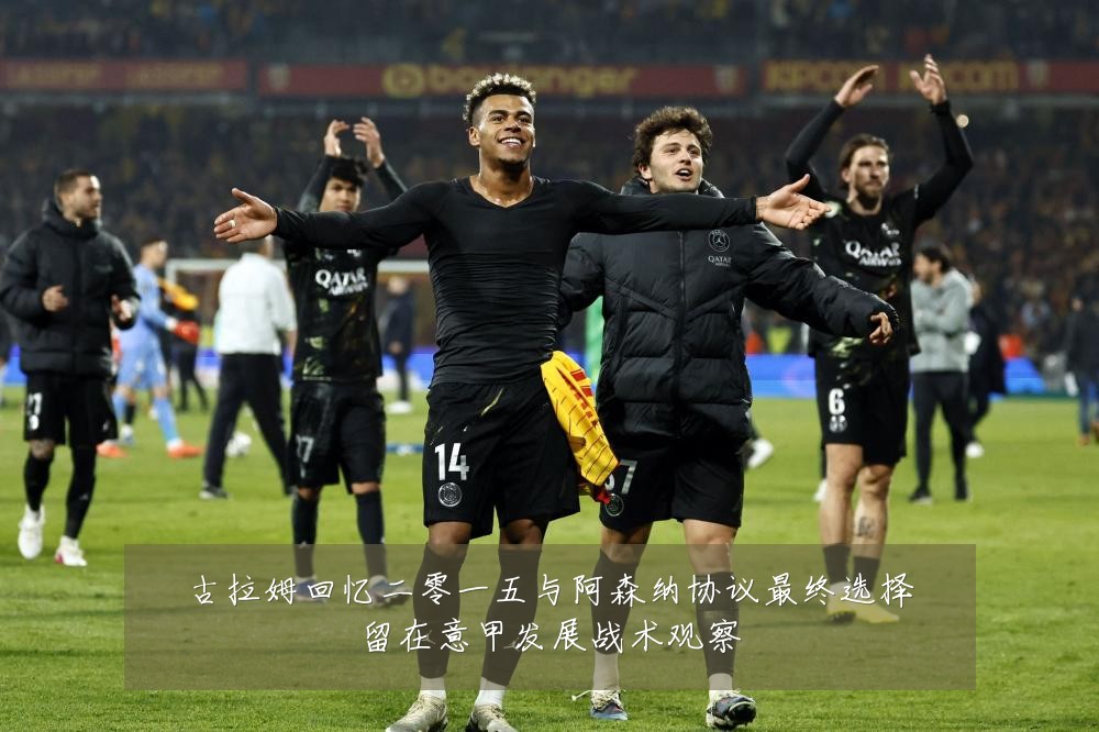 古拉姆回忆二零一五与阿森纳协议最终选择留在意甲发展战术观察