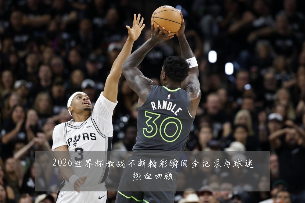 2026世界杯激战不断精彩瞬间全记录与球迷热血回顾